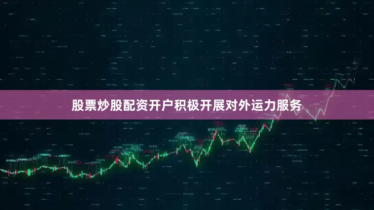 股票炒股配资开户积极开展对外运力服务