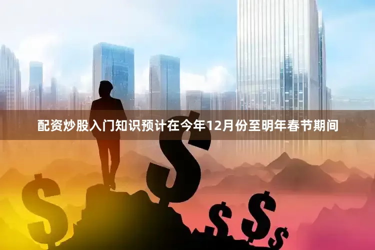 配资炒股入门知识预计在今年12月份至明年春节期间