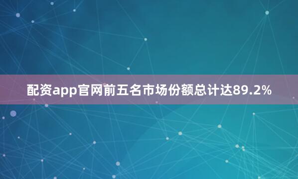配资app官网前五名市场份额总计达89.2%
