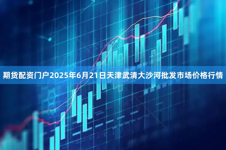 期货配资门户2025年6月21日天津武清大沙河批发市场价格行情