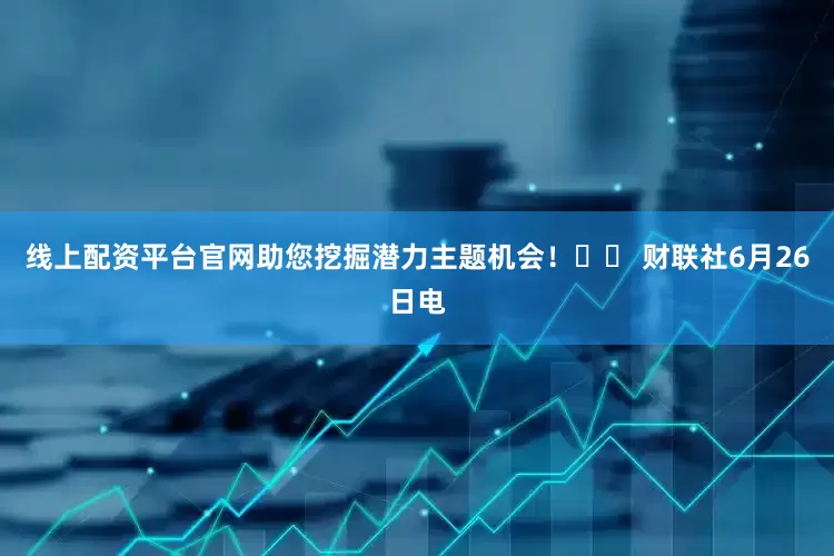 线上配资平台官网助您挖掘潜力主题机会！		 财联社6月26日电
