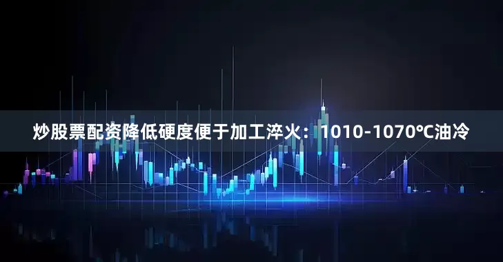 炒股票配资降低硬度便于加工淬火：1010-1070℃油冷
