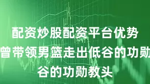 配资炒股配资平台优势这位曾带领男篮走出低谷的功勋教头